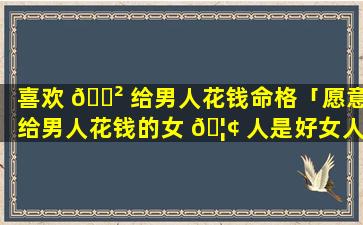 喜欢 🌲 给男人花钱命格「愿意给男人花钱的女 🦢 人是好女人吗」